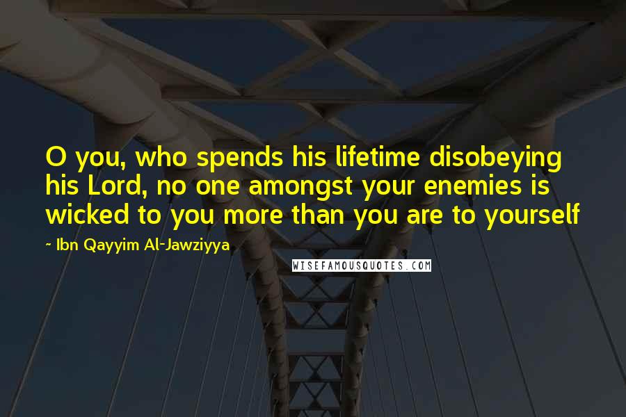 Ibn Qayyim Al-Jawziyya Quotes: O you, who spends his lifetime disobeying his Lord, no one amongst your enemies is wicked to you more than you are to yourself