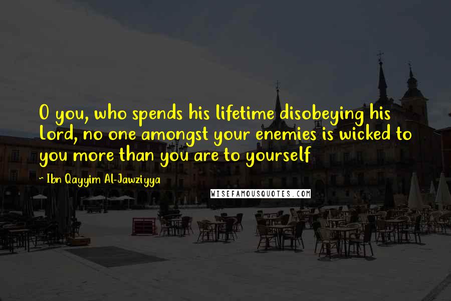Ibn Qayyim Al-Jawziyya Quotes: O you, who spends his lifetime disobeying his Lord, no one amongst your enemies is wicked to you more than you are to yourself