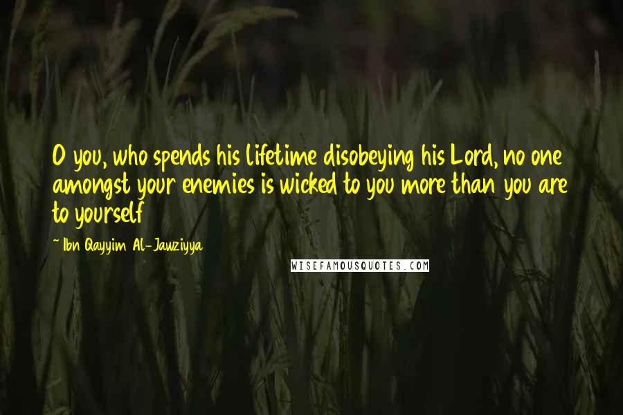 Ibn Qayyim Al-Jawziyya Quotes: O you, who spends his lifetime disobeying his Lord, no one amongst your enemies is wicked to you more than you are to yourself