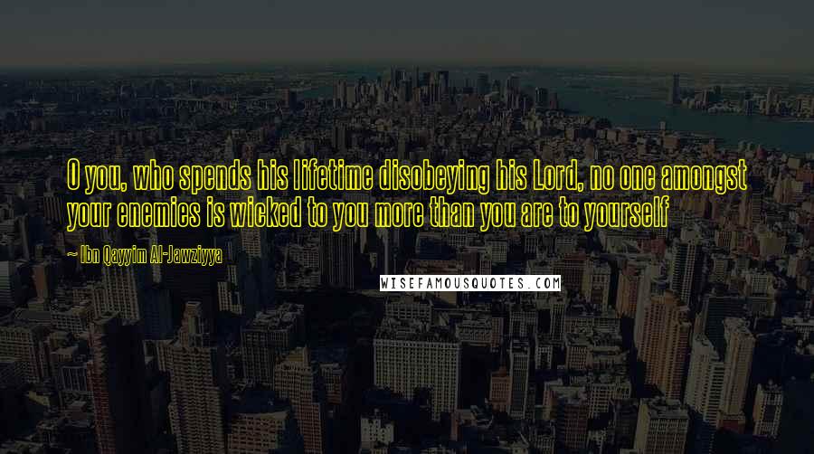 Ibn Qayyim Al-Jawziyya Quotes: O you, who spends his lifetime disobeying his Lord, no one amongst your enemies is wicked to you more than you are to yourself