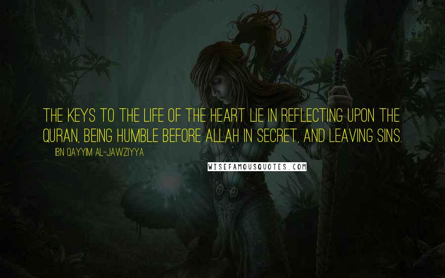 Ibn Qayyim Al-Jawziyya Quotes: The keys to the life of the heart lie in reflecting upon the Quran, being humble before Allah in secret, and leaving sins.