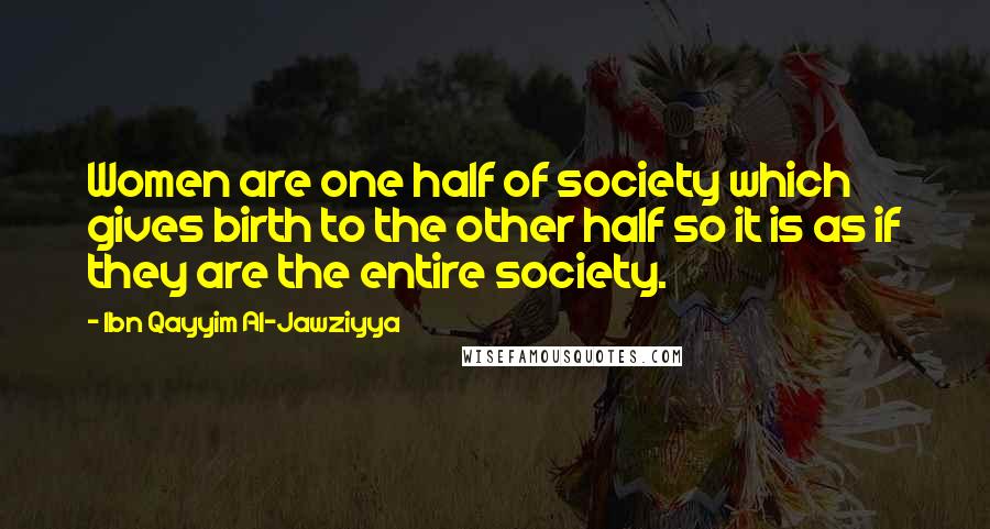 Ibn Qayyim Al-Jawziyya Quotes: Women are one half of society which gives birth to the other half so it is as if they are the entire society.