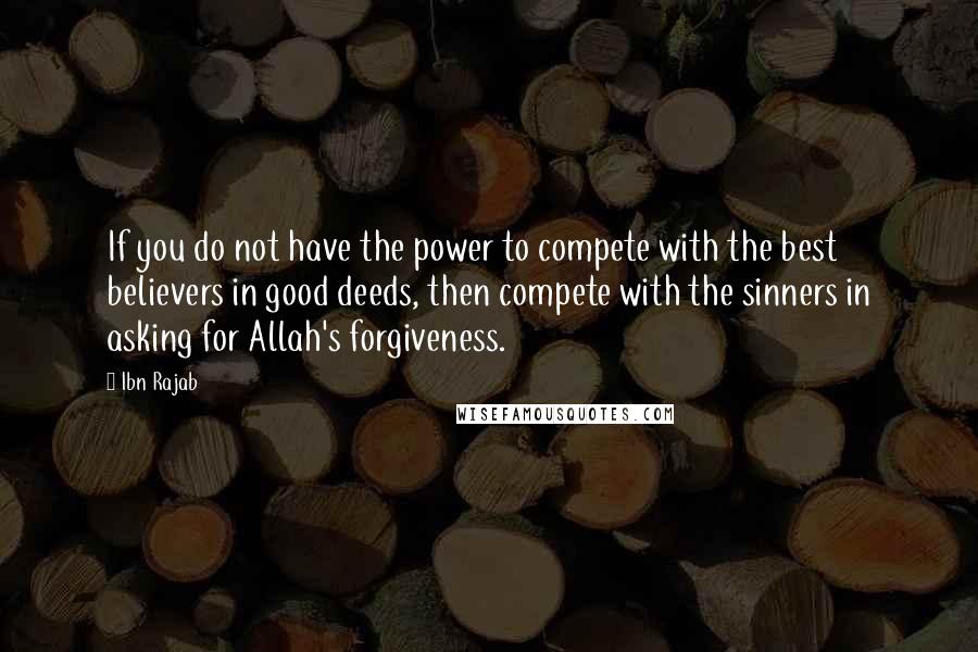 Ibn Rajab Quotes: If you do not have the power to compete with the best believers in good deeds, then compete with the sinners in asking for Allah's forgiveness.
