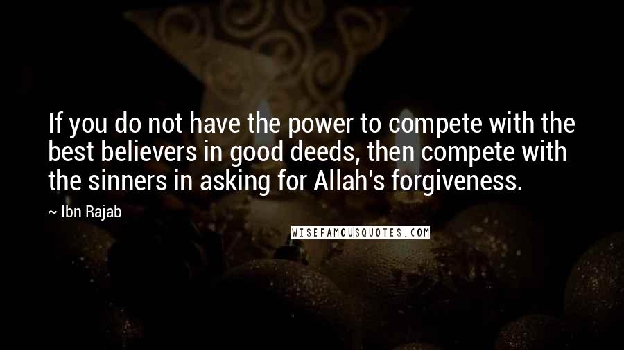 Ibn Rajab Quotes: If you do not have the power to compete with the best believers in good deeds, then compete with the sinners in asking for Allah's forgiveness.