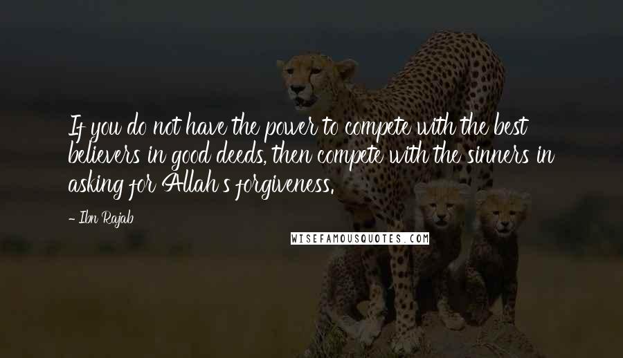 Ibn Rajab Quotes: If you do not have the power to compete with the best believers in good deeds, then compete with the sinners in asking for Allah's forgiveness.