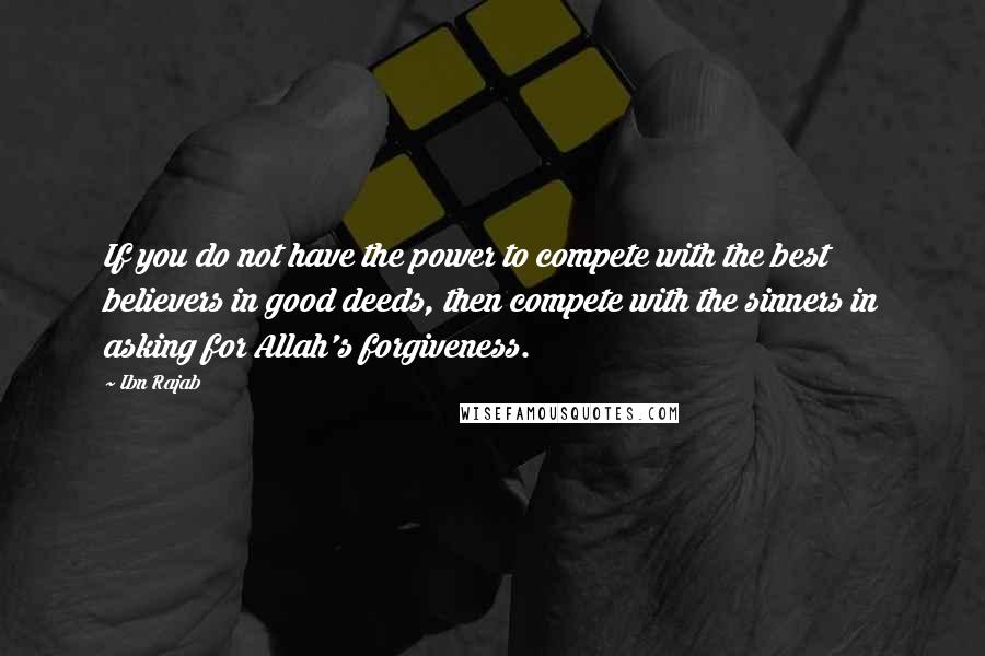 Ibn Rajab Quotes: If you do not have the power to compete with the best believers in good deeds, then compete with the sinners in asking for Allah's forgiveness.
