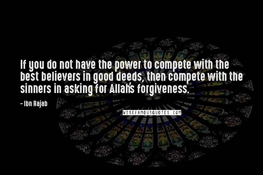 Ibn Rajab Quotes: If you do not have the power to compete with the best believers in good deeds, then compete with the sinners in asking for Allah's forgiveness.