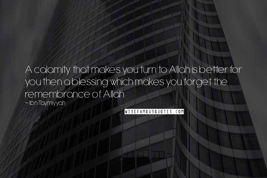 Ibn Taymiyyah Quotes: A calamity that makes you turn to Allah is better for you then a blessing which makes you forget the remembrance of Allah