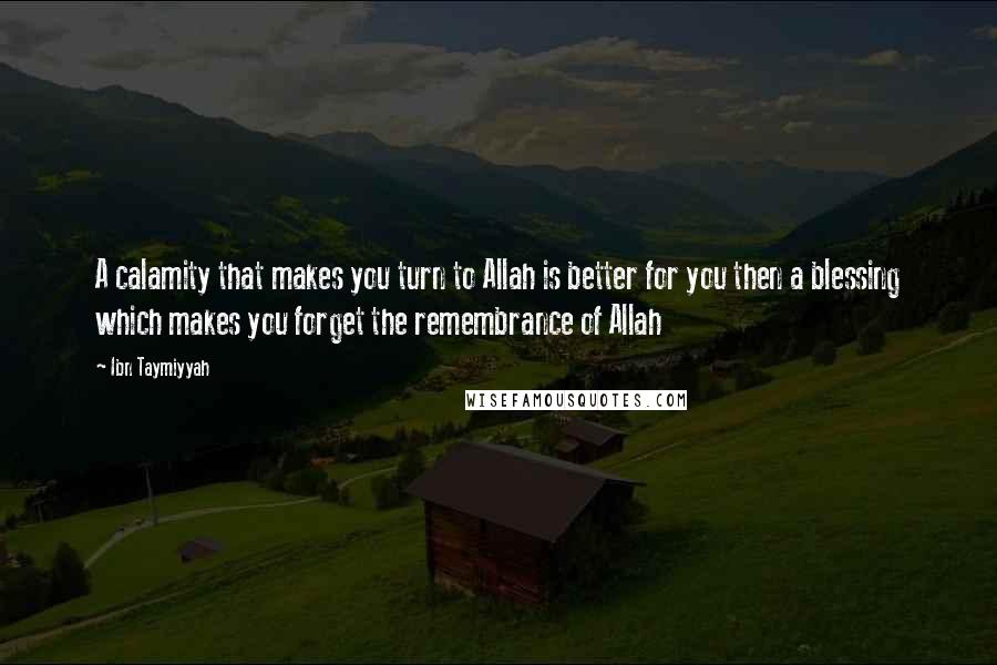 Ibn Taymiyyah Quotes: A calamity that makes you turn to Allah is better for you then a blessing which makes you forget the remembrance of Allah