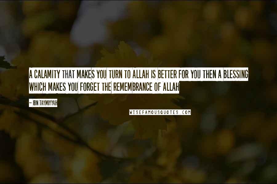 Ibn Taymiyyah Quotes: A calamity that makes you turn to Allah is better for you then a blessing which makes you forget the remembrance of Allah