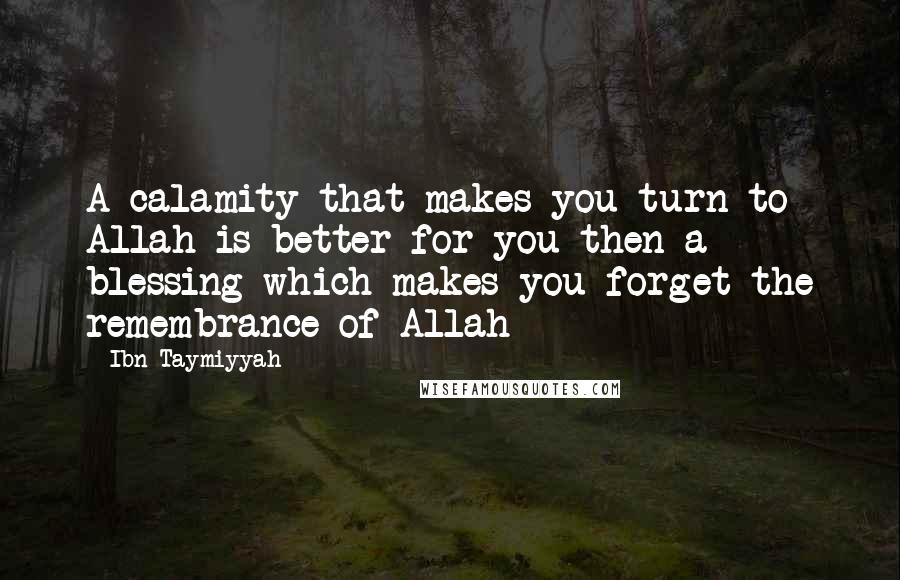 Ibn Taymiyyah Quotes: A calamity that makes you turn to Allah is better for you then a blessing which makes you forget the remembrance of Allah