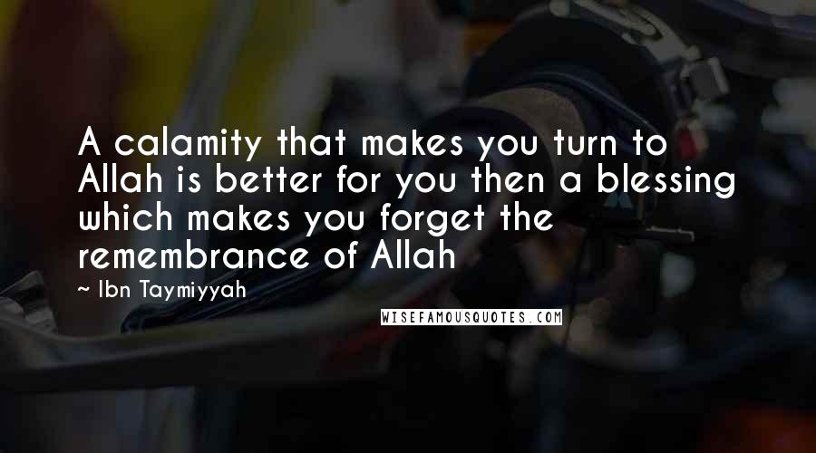 Ibn Taymiyyah Quotes: A calamity that makes you turn to Allah is better for you then a blessing which makes you forget the remembrance of Allah