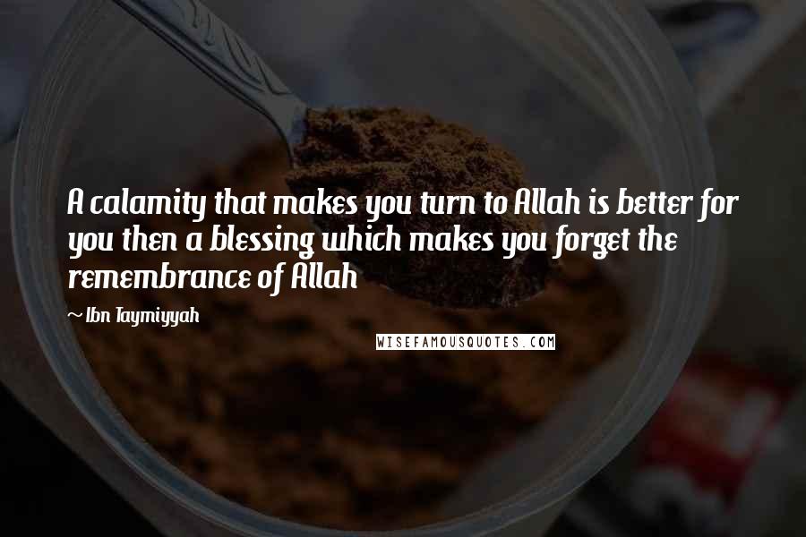 Ibn Taymiyyah Quotes: A calamity that makes you turn to Allah is better for you then a blessing which makes you forget the remembrance of Allah