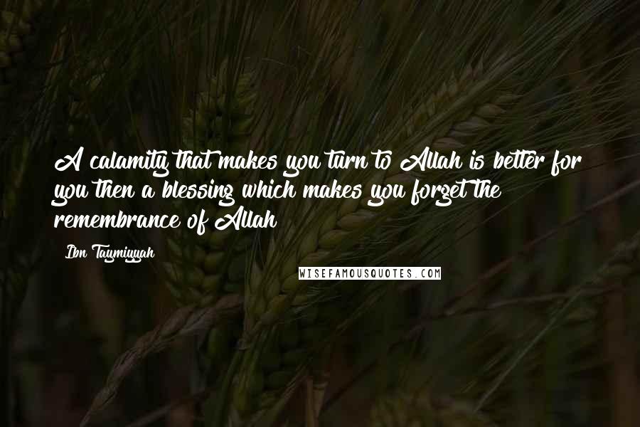 Ibn Taymiyyah Quotes: A calamity that makes you turn to Allah is better for you then a blessing which makes you forget the remembrance of Allah