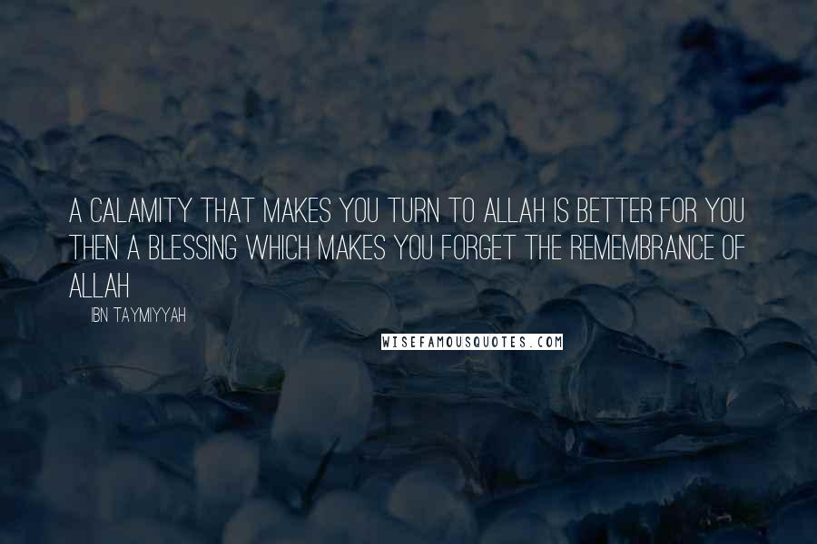 Ibn Taymiyyah Quotes: A calamity that makes you turn to Allah is better for you then a blessing which makes you forget the remembrance of Allah