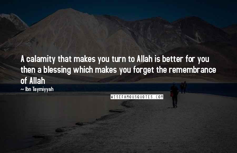 Ibn Taymiyyah Quotes: A calamity that makes you turn to Allah is better for you then a blessing which makes you forget the remembrance of Allah