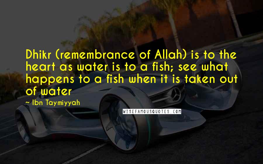 Ibn Taymiyyah Quotes: Dhikr (remembrance of Allah) is to the heart as water is to a fish; see what happens to a fish when it is taken out of water