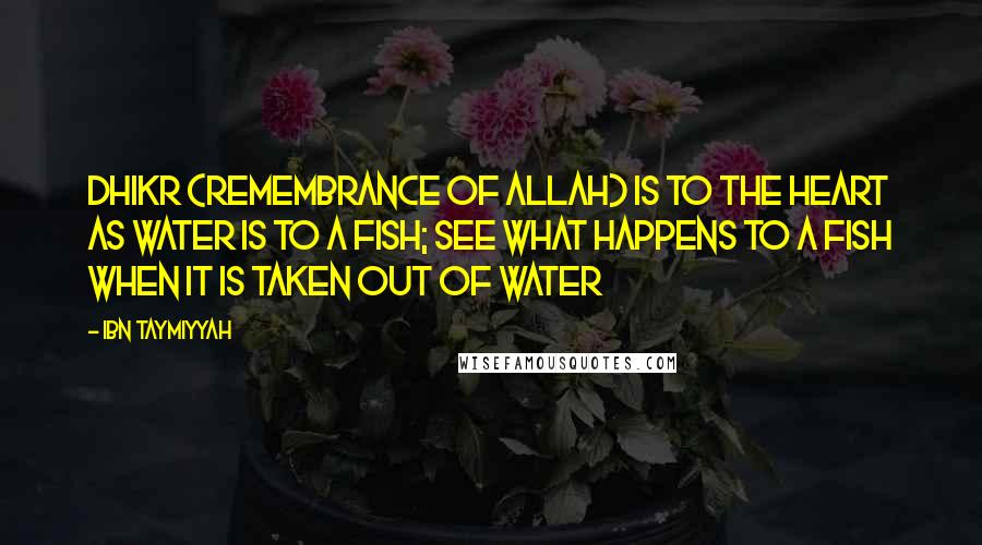 Ibn Taymiyyah Quotes: Dhikr (remembrance of Allah) is to the heart as water is to a fish; see what happens to a fish when it is taken out of water