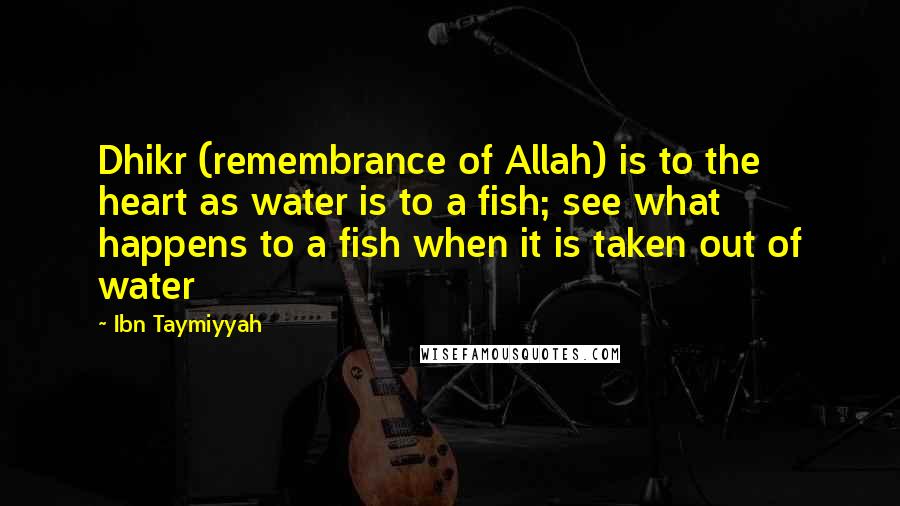 Ibn Taymiyyah Quotes: Dhikr (remembrance of Allah) is to the heart as water is to a fish; see what happens to a fish when it is taken out of water