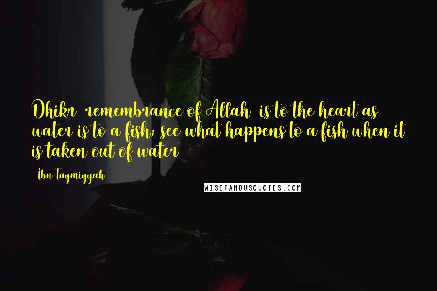 Ibn Taymiyyah Quotes: Dhikr (remembrance of Allah) is to the heart as water is to a fish; see what happens to a fish when it is taken out of water