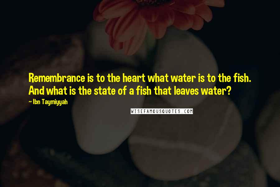 Ibn Taymiyyah Quotes: Remembrance is to the heart what water is to the fish. And what is the state of a fish that leaves water?