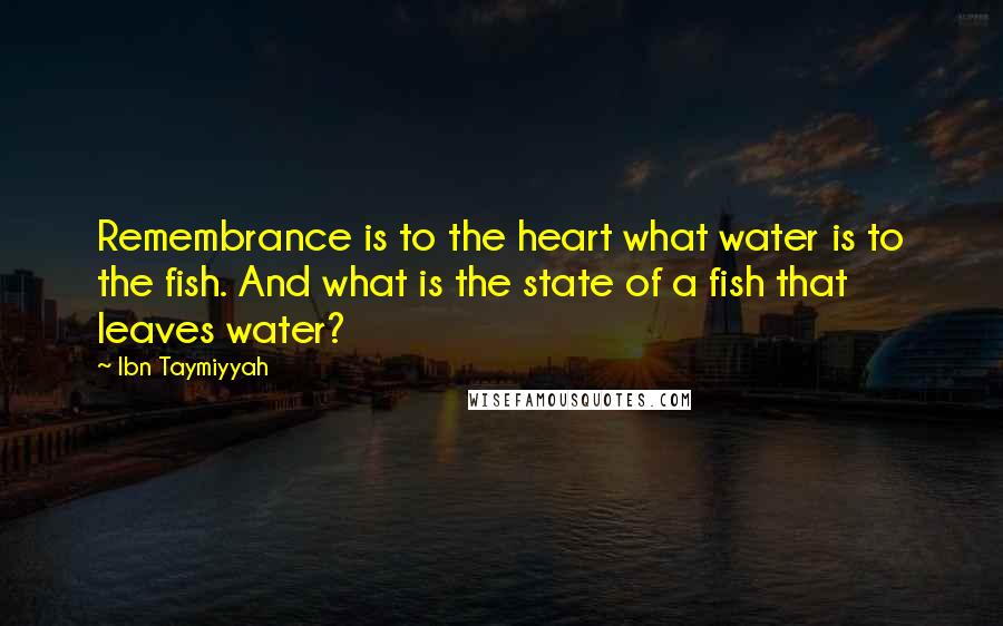 Ibn Taymiyyah Quotes: Remembrance is to the heart what water is to the fish. And what is the state of a fish that leaves water?