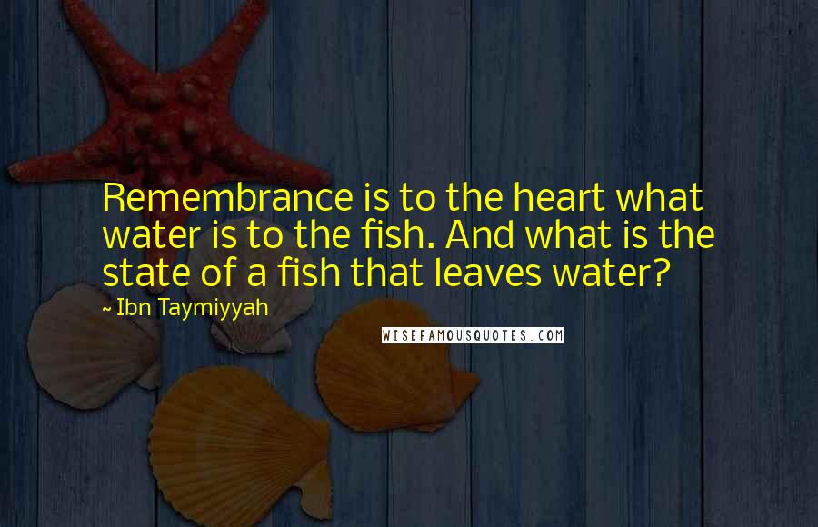 Ibn Taymiyyah Quotes: Remembrance is to the heart what water is to the fish. And what is the state of a fish that leaves water?