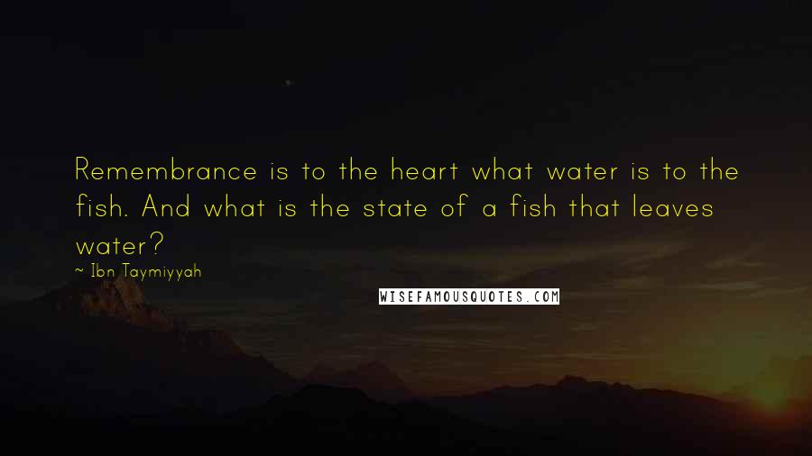 Ibn Taymiyyah Quotes: Remembrance is to the heart what water is to the fish. And what is the state of a fish that leaves water?