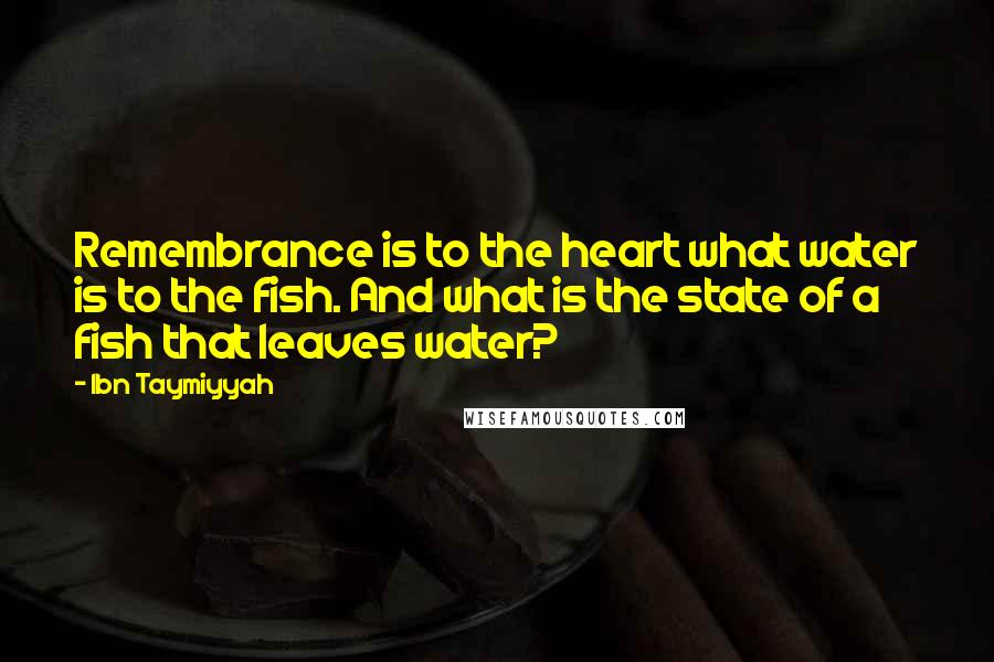 Ibn Taymiyyah Quotes: Remembrance is to the heart what water is to the fish. And what is the state of a fish that leaves water?