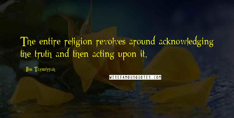 Ibn Taymiyyah Quotes: The entire religion revolves around acknowledging the truth and then acting upon it.