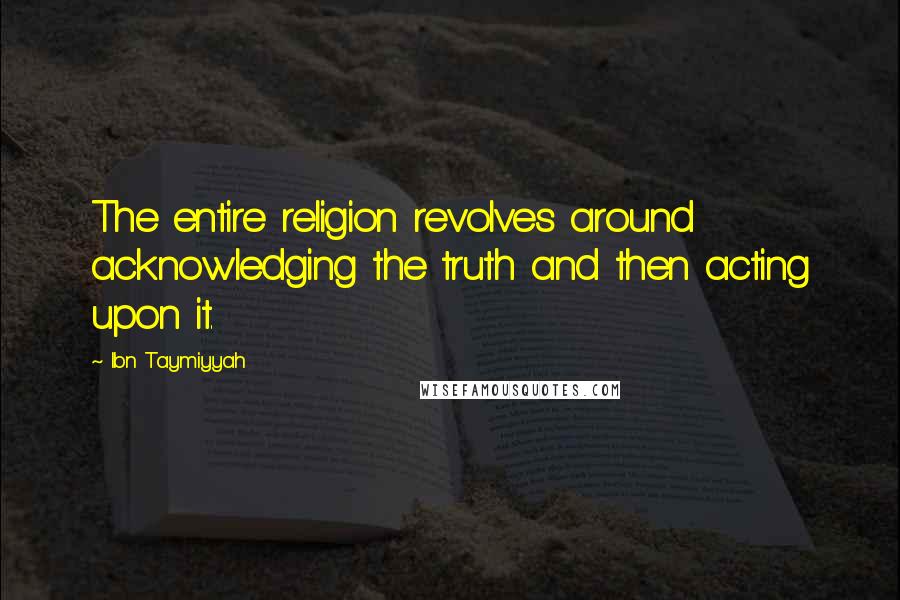 Ibn Taymiyyah Quotes: The entire religion revolves around acknowledging the truth and then acting upon it.