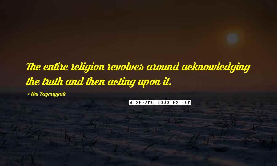 Ibn Taymiyyah Quotes: The entire religion revolves around acknowledging the truth and then acting upon it.