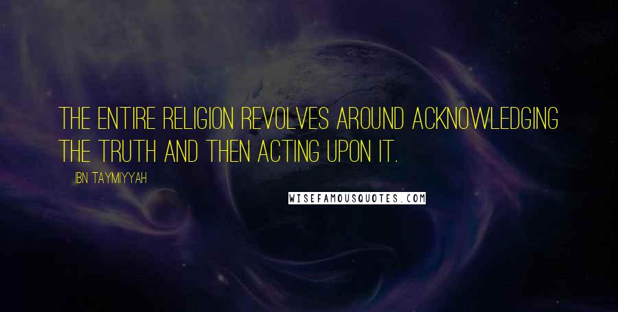 Ibn Taymiyyah Quotes: The entire religion revolves around acknowledging the truth and then acting upon it.