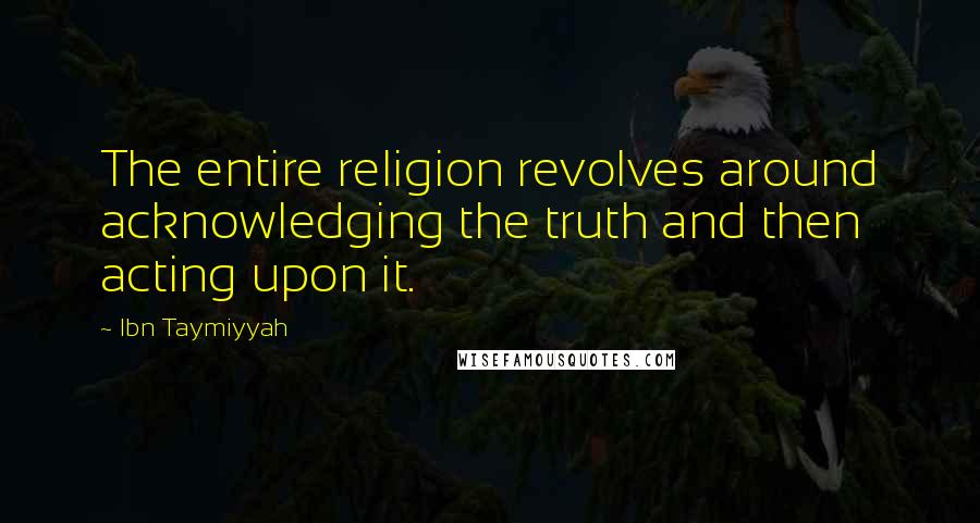 Ibn Taymiyyah Quotes: The entire religion revolves around acknowledging the truth and then acting upon it.