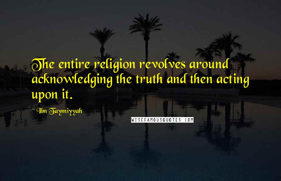 Ibn Taymiyyah Quotes: The entire religion revolves around acknowledging the truth and then acting upon it.