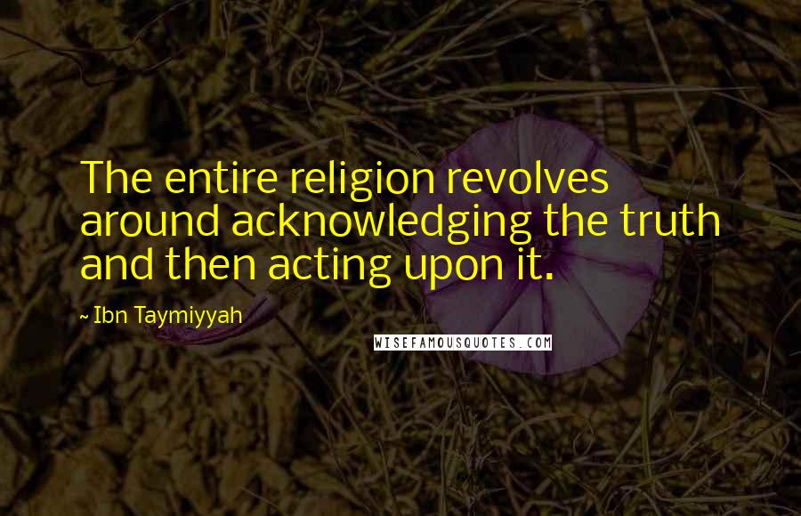 Ibn Taymiyyah Quotes: The entire religion revolves around acknowledging the truth and then acting upon it.