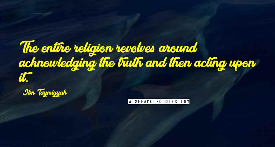 Ibn Taymiyyah Quotes: The entire religion revolves around acknowledging the truth and then acting upon it.