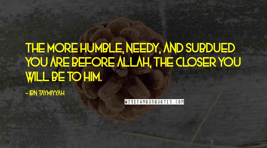 Ibn Taymiyyah Quotes: The more humble, needy, and subdued you are before Allah, the closer you will be to Him.
