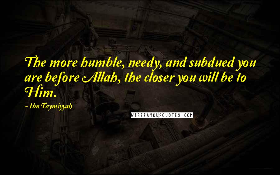 Ibn Taymiyyah Quotes: The more humble, needy, and subdued you are before Allah, the closer you will be to Him.