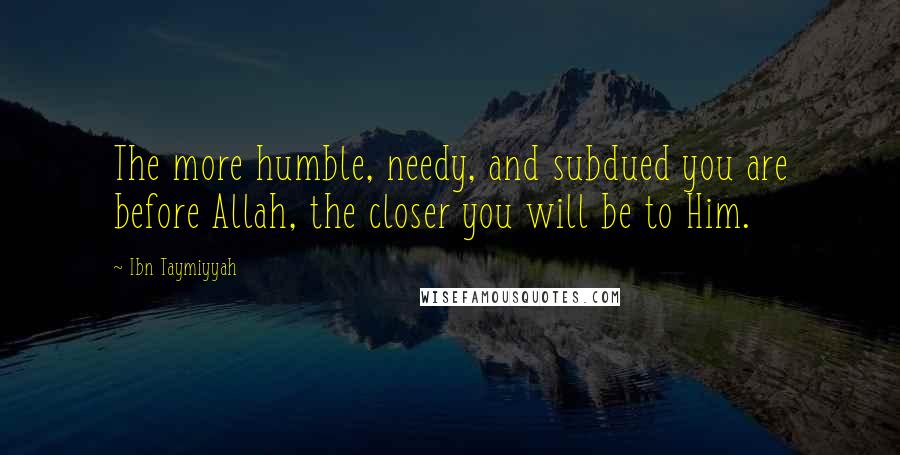 Ibn Taymiyyah Quotes: The more humble, needy, and subdued you are before Allah, the closer you will be to Him.