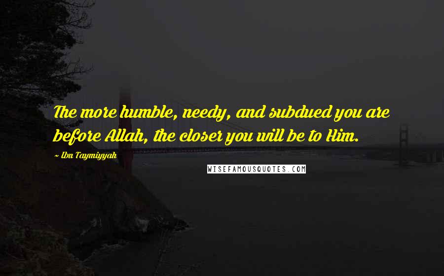 Ibn Taymiyyah Quotes: The more humble, needy, and subdued you are before Allah, the closer you will be to Him.