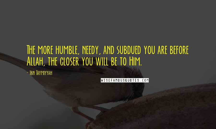 Ibn Taymiyyah Quotes: The more humble, needy, and subdued you are before Allah, the closer you will be to Him.
