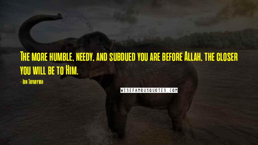 Ibn Taymiyyah Quotes: The more humble, needy, and subdued you are before Allah, the closer you will be to Him.