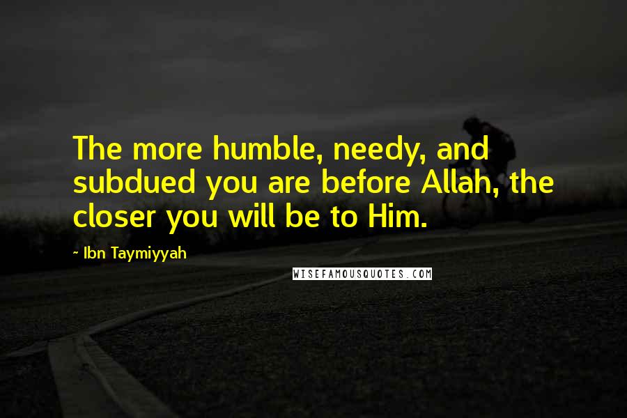 Ibn Taymiyyah Quotes: The more humble, needy, and subdued you are before Allah, the closer you will be to Him.