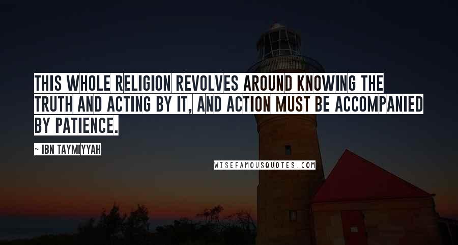 Ibn Taymiyyah Quotes: This whole religion revolves around knowing the truth and acting by it, and action must be accompanied by patience.