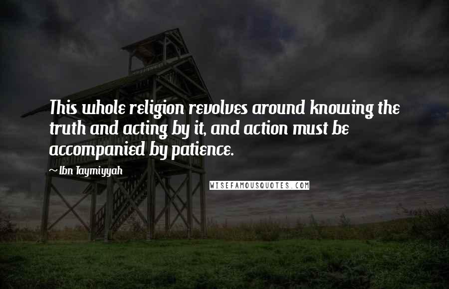 Ibn Taymiyyah Quotes: This whole religion revolves around knowing the truth and acting by it, and action must be accompanied by patience.