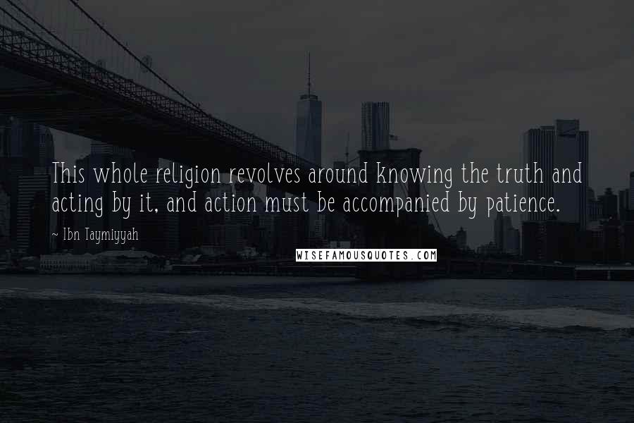 Ibn Taymiyyah Quotes: This whole religion revolves around knowing the truth and acting by it, and action must be accompanied by patience.