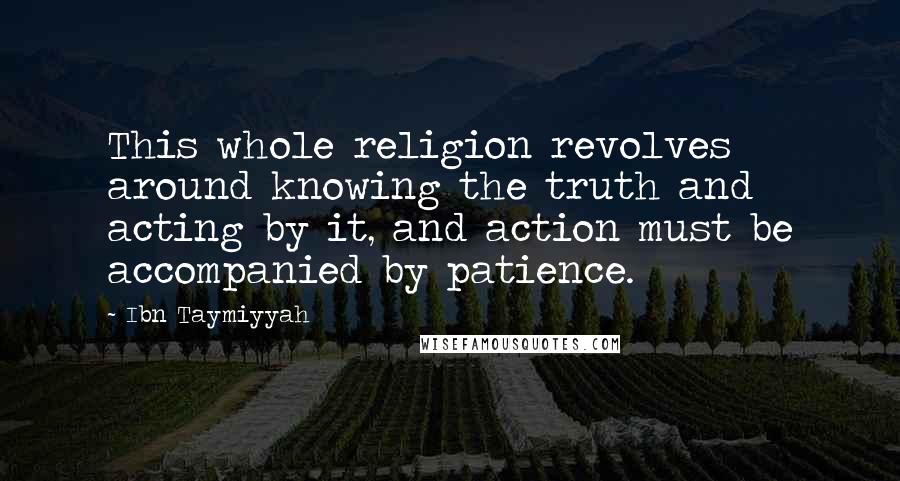 Ibn Taymiyyah Quotes: This whole religion revolves around knowing the truth and acting by it, and action must be accompanied by patience.