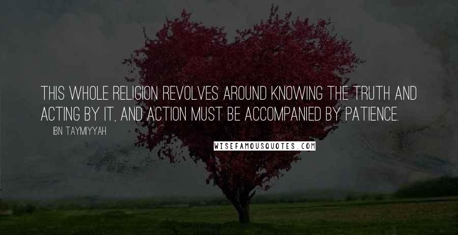 Ibn Taymiyyah Quotes: This whole religion revolves around knowing the truth and acting by it, and action must be accompanied by patience.