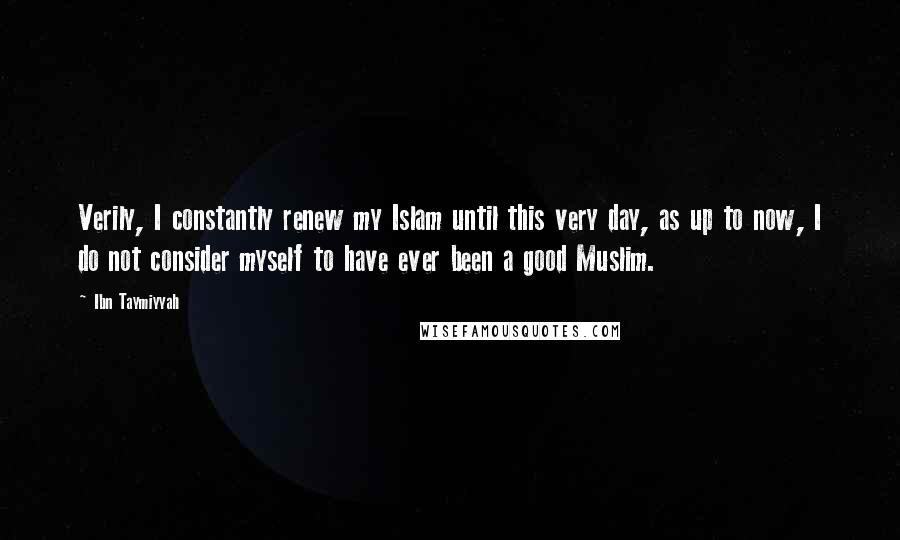 Ibn Taymiyyah Quotes: Verily, I constantly renew my Islam until this very day, as up to now, I do not consider myself to have ever been a good Muslim.